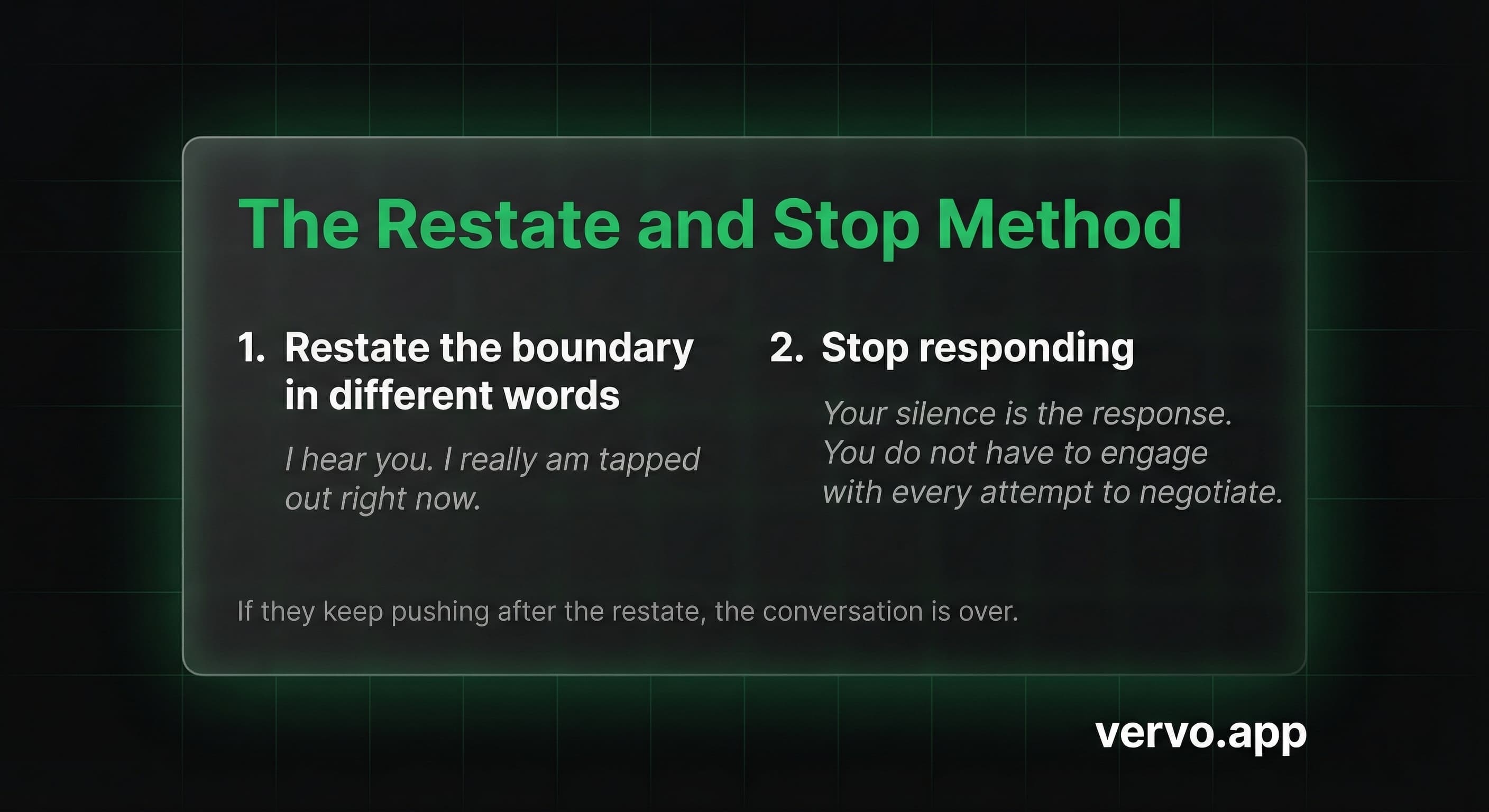 The Restate and Stop Method. Step 1: Restate the boundary in different words. Step 2: Stop responding. If they keep pushing after the restate, the conversation is over.